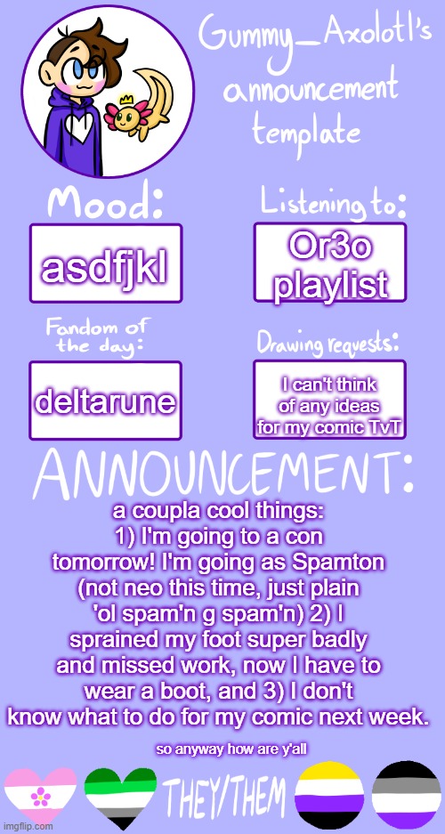 asdfjkl | asdfjkl; Or3o playlist; deltarune; I can't think of any ideas for my comic TvT; a coupla cool things: 1) I'm going to a con tomorrow! I'm going as Spamton (not neo this time, just plain 'ol spam'n g spam'n) 2) I sprained my foot super badly and missed work, now I have to wear a boot, and 3) I don't know what to do for my comic next week. so anyway how are y'all | image tagged in gummy's announcement template 2 | made w/ Imgflip meme maker