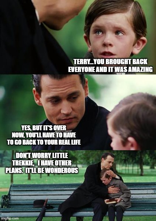 Star Trek | TERRY...YOU BROUGHT BACK EVERYONE AND IT WAS AMAZING; YES, BUT IT'S OVER NOW, YOU'LL HAVE TO HAVE TO GO BACK TO YOUR REAL LIFE; DON'T WORRY LITTLE TREKKIE,   I HAVE OTHER PLANS.  IT'LL BE WONDEROUS | image tagged in picard,startrek,startreklegacy | made w/ Imgflip meme maker