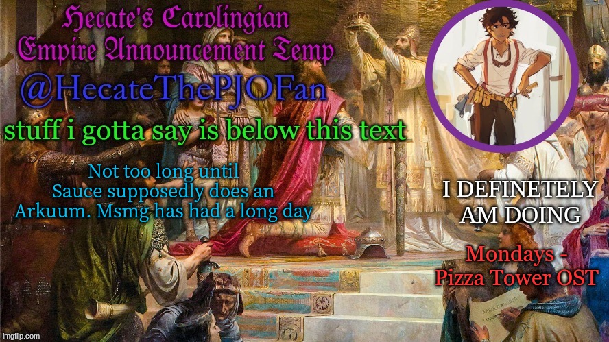 Hecate's Carolingian Empire Announcement Temp (Thx Hecate) | Not too long until Sauce supposedly does an Arkuum. Msmg has had a long day; Mondays - Pizza Tower OST | image tagged in hecate's carolingian empire announcement temp thx hecate | made w/ Imgflip meme maker