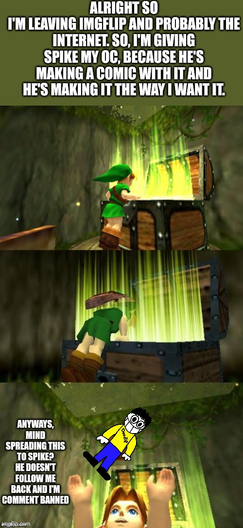 Link Gets Item | ALRIGHT SO
I'M LEAVING IMGFLIP AND PROBABLY THE INTERNET. SO, I'M GIVING SPIKE MY OC, BECAUSE HE'S MAKING A COMIC WITH IT AND HE'S MAKING IT THE WAY I WANT IT. ANYWAYS, MIND SPREADING THIS TO SPIKE? HE DOESN'T FOLLOW ME BACK AND I'M COMMENT BANNED | image tagged in link gets item | made w/ Imgflip meme maker