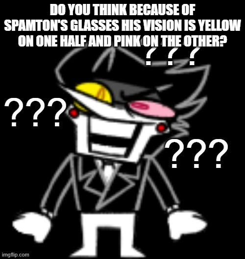 Glasses | DO YOU THINK BECAUSE OF SPAMTON'S GLASSES HIS VISION IS YELLOW ON ONE HALF AND PINK ON THE OTHER? | image tagged in spamton confused | made w/ Imgflip meme maker
