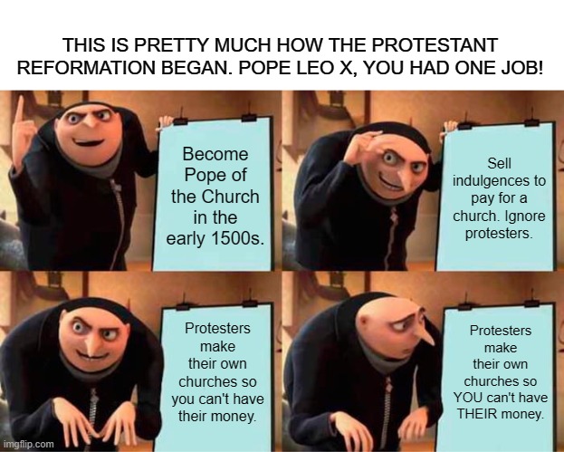 Leo X had one job! | THIS IS PRETTY MUCH HOW THE PROTESTANT REFORMATION BEGAN. POPE LEO X, YOU HAD ONE JOB! Become Pope of the Church in the early 1500s. Sell indulgences to pay for a church. Ignore protesters. Protesters make their own churches so you can't have their money. Protesters make their own churches so YOU can't have THEIR money. | image tagged in memes,gru's plan,historical meme,protestant,catholic,pope | made w/ Imgflip meme maker