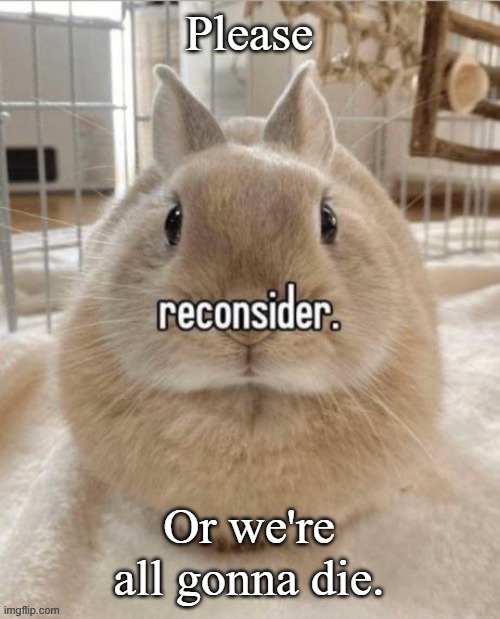 reconsider | Please; Or we're all gonna die. | image tagged in reconsider | made w/ Imgflip meme maker