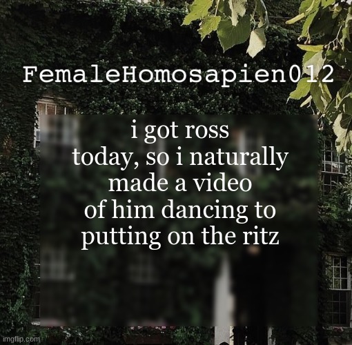 FemaleHomosapien012 | i got ross today, so i naturally made a video of him dancing to putting on the ritz | image tagged in femalehomosapien012 | made w/ Imgflip meme maker