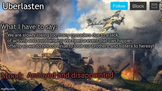 Uberlasten's announcement temp | We are slowly losing too many crusaders due to a lack of activity and involvement! We need a event that can happen oftenly so we do not continue to lose our brothers and sisters to heresy! Annoyed and disappointed | image tagged in uberlasten's announcement temp | made w/ Imgflip meme maker
