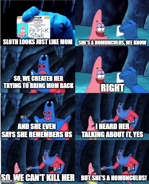 Patrick Star and Man Ray | SHE'S A HOMUNCULUS, WE KNOW; SLOTH LOOKS JUST LIKE MOM; SO, WE CREATED HER TRYING TO BRING MOM BACK; RIGHT; AND SHE EVEN SAYS SHE REMEMBERS US; I HEARD HER TALKING ABOUT IT, YES; SO, WE CAN'T KILL HER; BUT SHE'S A HOMUNCULUS! | image tagged in patrick star and man ray | made w/ Imgflip meme maker