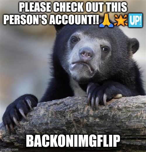 Confession Bear Meme | PLEASE CHECK OUT THIS PERSON'S ACCOUNT!!🙏🌟🆙; BACKONIMGFLIP | image tagged in memes,confession bear | made w/ Imgflip meme maker