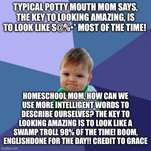 Success Kid Meme | TYPICAL POTTY MOUTH MOM SAYS, THE KEY TO LOOKING AMAZING, IS TO LOOK LIKE S@%•* MOST OF THE TIME! HOMESCHOOL MOM, HOW CAN WE USE MORE INTELLIGENT WORDS TO DESCRIBE OURSELVES? THE KEY TO LOOKING AMAZING IS TO LOOK LIKE A SWAMP TROLL 98% OF THE TIME! BOOM, ENGLISH DONE FOR THE DAY!! CREDIT TO GRACE | image tagged in memes,success kid | made w/ Imgflip meme maker