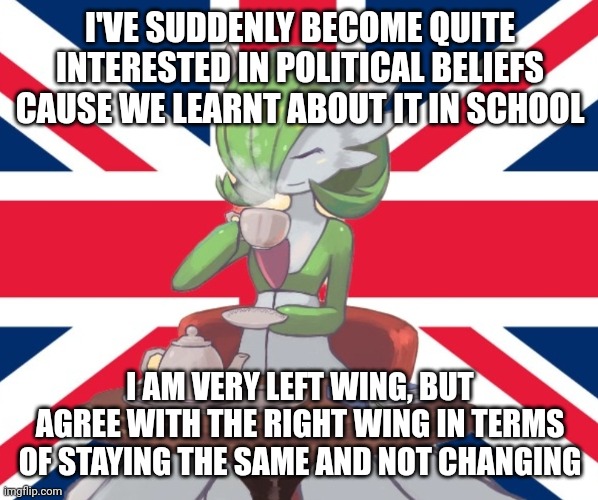 Gardi the Bri'ish | I'VE SUDDENLY BECOME QUITE INTERESTED IN POLITICAL BELIEFS CAUSE WE LEARNT ABOUT IT IN SCHOOL; I AM VERY LEFT WING, BUT AGREE WITH THE RIGHT WING IN TERMS OF STAYING THE SAME AND NOT CHANGING | image tagged in gardi the bri'ish | made w/ Imgflip meme maker