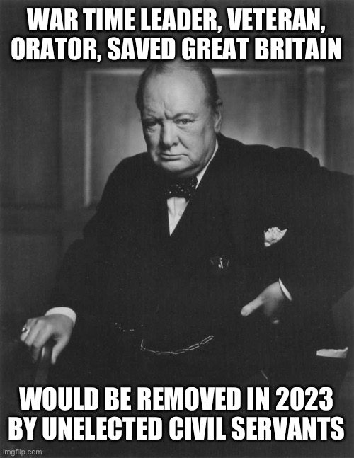winston churchill | WAR TIME LEADER, VETERAN, ORATOR, SAVED GREAT BRITAIN; WOULD BE REMOVED IN 2023 BY UNELECTED CIVIL SERVANTS | image tagged in winston churchill | made w/ Imgflip meme maker