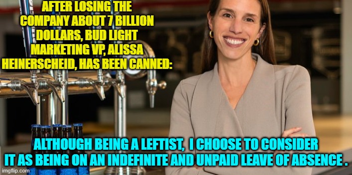 Get WOKE and go BROKE . . . one way or the other. | AFTER LOSING THE COMPANY ABOUT 7 BILLION DOLLARS, BUD LIGHT MARKETING VP, ALISSA HEINERSCHEID, HAS BEEN CANNED:; ALTHOUGH BEING A LEFTIST,  I CHOOSE TO CONSIDER IT AS BEING ON AN INDEFINITE AND UNPAID LEAVE OF ABSENCE . | image tagged in yep | made w/ Imgflip meme maker