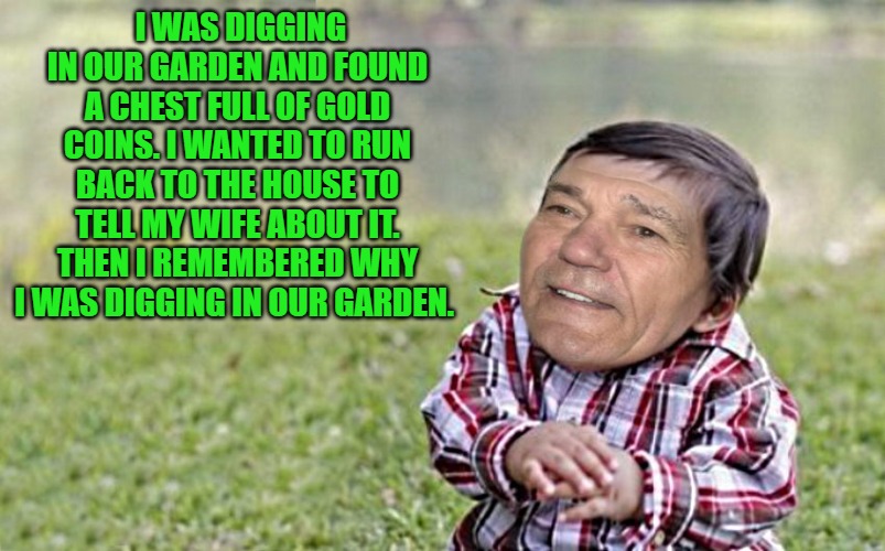joke | I WAS DIGGING IN OUR GARDEN AND FOUND A CHEST FULL OF GOLD COINS. I WANTED TO RUN BACK TO THE HOUSE TO TELL MY WIFE ABOUT IT. THEN I REMEMBERED WHY I WAS DIGGING IN OUR GARDEN. | image tagged in evil-kewlew-toddler,kewlew | made w/ Imgflip meme maker