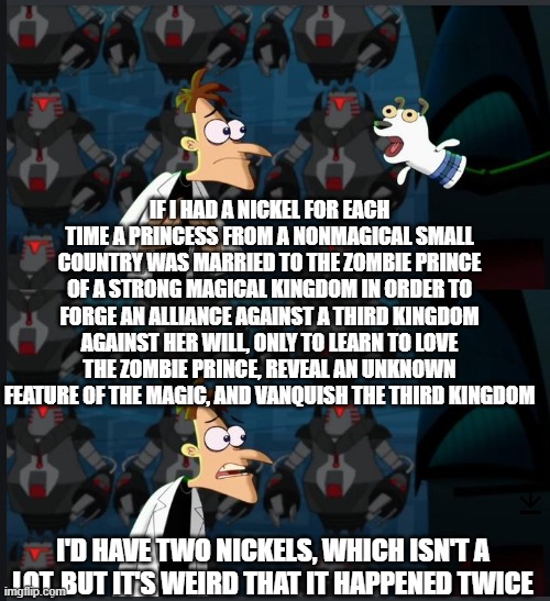 2 nickels | IF I HAD A NICKEL FOR EACH TIME A PRINCESS FROM A NONMAGICAL SMALL COUNTRY WAS MARRIED TO THE ZOMBIE PRINCE OF A STRONG MAGICAL KINGDOM IN ORDER TO FORGE AN ALLIANCE AGAINST A THIRD KINGDOM AGAINST HER WILL, ONLY TO LEARN TO LOVE THE ZOMBIE PRINCE, REVEAL AN UNKNOWN FEATURE OF THE MAGIC, AND VANQUISH THE THIRD KINGDOM; I'D HAVE TWO NICKELS, WHICH ISN'T A LOT, BUT IT'S WEIRD THAT IT HAPPENED TWICE | image tagged in 2 nickels,cremposting | made w/ Imgflip meme maker