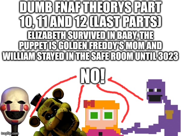 Dumb FNaF Theorys Part 10, 11 And 12 (Last Parts) | DUMB FNAF THEORYS PART 10, 11 AND 12 (LAST PARTS); ELIZABETH SURVIVED IN BABY, THE PUPPET IS GOLDEN FREDDY'S MOM AND WILLIAM STAYED IN THE SAFE ROOM UNTIL 3023; NO! | image tagged in fnaf | made w/ Imgflip meme maker