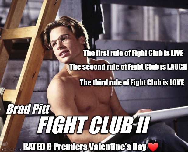 Fight Club 2 | The first rule of Fight Club is LIVE; The second rule of Fight Club is LAUGH; The third rule of Fight Club is LOVE; Brad Pitt; FIGHT CLUB II; RATED G Premiers Valentine's Day ❤️ | image tagged in funny | made w/ Imgflip meme maker