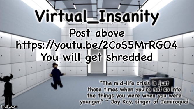 Virtual_Insanity temp | Post above
https://youtu.be/2CoS5MrRGO4
You will get shredded | image tagged in virtual_insanity temp | made w/ Imgflip meme maker