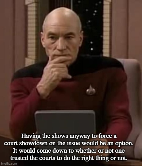 Picard thinking | Having the shows anyway to force a court showdown on the issue would be an option. It would come down to whether or not one trusted the cour | image tagged in picard thinking | made w/ Imgflip meme maker