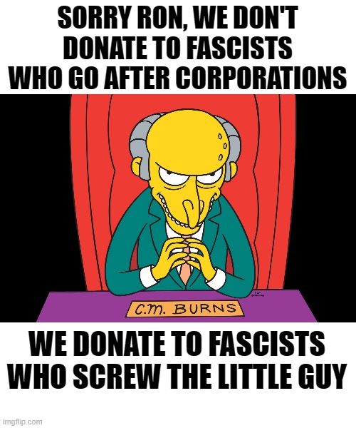 How dare you! | SORRY RON, WE DON'T DONATE TO FASCISTS WHO GO AFTER CORPORATIONS WE DONATE TO FASCISTS WHO SCREW THE LITTLE GUY | image tagged in rich people,money,corporations,fascists,politics | made w/ Imgflip meme maker