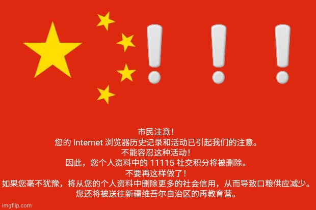 china flag | ❕️❕️❕️; 市民注意！
您的 Internet 浏览器历史记录和活动已引起我们的注意。
不能容忍这种活动！
因此，您个人资料中的 11115 社交积分将被删除。
不要再这样做了！
如果您毫不犹豫，将从您的个人资料中删除更多的社会信用，从而导致口粮供应减少。
您还将被送往新疆维吾尔自治区的再教育营。 | image tagged in china flag | made w/ Imgflip meme maker