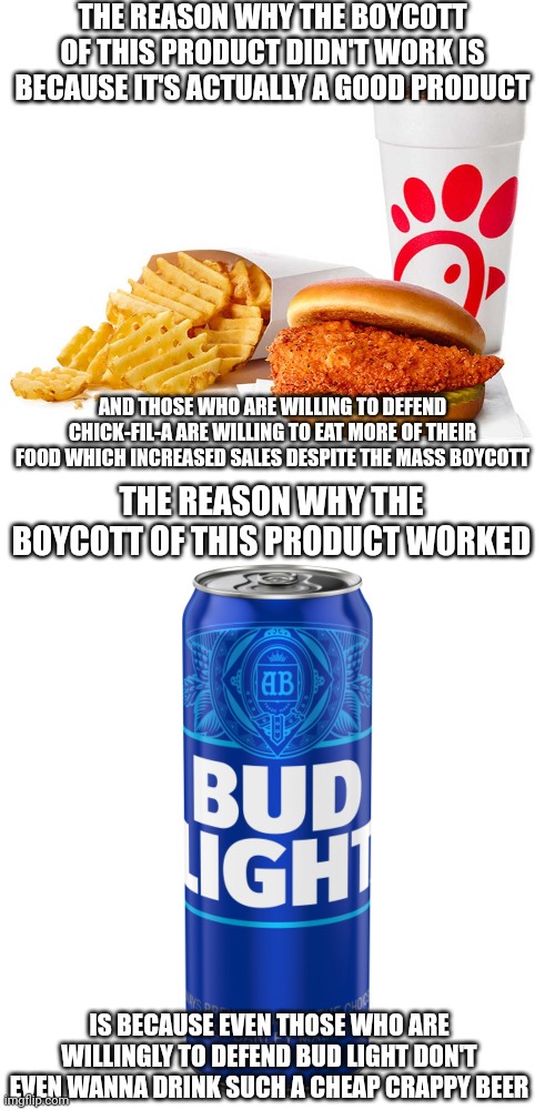 Why the Chick-fil-A boycott didn't work but the Bud Light boycott did | THE REASON WHY THE BOYCOTT OF THIS PRODUCT DIDN'T WORK IS BECAUSE IT'S ACTUALLY A GOOD PRODUCT; AND THOSE WHO ARE WILLING TO DEFEND CHICK-FIL-A ARE WILLING TO EAT MORE OF THEIR FOOD WHICH INCREASED SALES DESPITE THE MASS BOYCOTT; THE REASON WHY THE BOYCOTT OF THIS PRODUCT WORKED; IS BECAUSE EVEN THOSE WHO ARE WILLINGLY TO DEFEND BUD LIGHT DON'T EVEN WANNA DRINK SUCH A CHEAP CRAPPY BEER | image tagged in can of bud light beer,chick-fil-a,boycott,lgbtq,dylan mulvaney | made w/ Imgflip meme maker