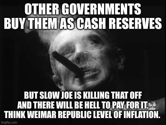 General Ripper (Dr. Strangelove) | OTHER GOVERNMENTS BUY THEM AS CASH RESERVES BUT SLOW JOE IS KILLING THAT OFF AND THERE WILL BE HELL TO PAY FOR IT. THINK WEIMAR REPUBLIC LEV | image tagged in general ripper dr strangelove | made w/ Imgflip meme maker
