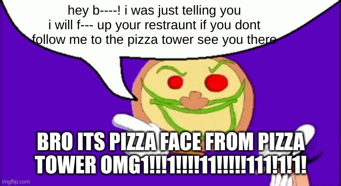 pizza tower | hey b----! i was just telling you i will f--- up your restraunt if you dont follow me to the pizza tower see you there; BRO ITS PIZZA FACE FROM PIZZA TOWER OMG1!!!1!!!!11!!!!!111!1!1! | image tagged in pizza face | made w/ Imgflip meme maker