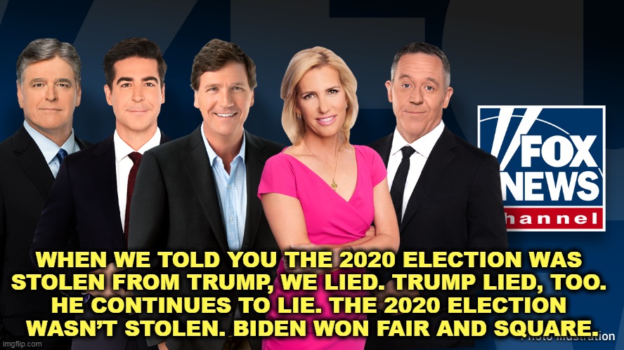 The Liars' Club - Hannity, Watters, Carlson, Ingraham, Gutfeld | WHEN WE TOLD YOU THE 2020 ELECTION WAS 

STOLEN FROM TRUMP, WE LIED. TRUMP LIED, TOO. 
HE CONTINUES TO LIE. THE 2020 ELECTION 
WASN’T STOLEN. BIDEN WON FAIR AND SQUARE. | image tagged in the liars' club - hannity watters carlson ingraham gutfeld,fox news,dominion,lawsuit,apology,liars | made w/ Imgflip meme maker