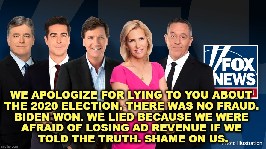 Who's next? | WE APOLOGIZE FOR LYING TO YOU ABOUT 
THE 2020 ELECTION. THERE WAS NO FRAUD. 
BIDEN WON. WE LIED BECAUSE WE WERE 
AFRAID OF LOSING AD REVENUE IF WE 
TOLD THE TRUTH. SHAME ON US. | image tagged in fox news,losers,lawsuit,liars,election 2020,tucker carlson | made w/ Imgflip meme maker