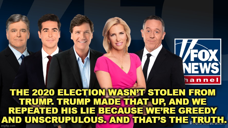 THE 2020 ELECTION WASN’T STOLEN FROM 
TRUMP. TRUMP MADE THAT UP, AND WE 
REPEATED HIS LIE BECAUSE WE’RE GREEDY 
AND UNSCRUPULOUS. AND THAT’S THE TRUTH. | image tagged in fox news,liars,lawsuit,losers,election 2020 | made w/ Imgflip meme maker