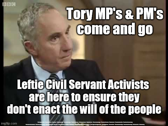 Leftie Activists - Civil Servants | Tory MP's & PM's
come and go; Leftie Civil Servant Activists 
are here to ensure they don't enact the will of the people; #Immigration #Starmerout #Labour #JonLansman #wearecorbyn #KeirStarmer #DianeAbbott #McDonnell #cultofcorbyn #labourisdead #Momentum #labourracism #socialistsunday #nevervotelabour #socialistanyday #Antisemitism #Savile #SavileGate #Paedo #Worboys #GroomingGangs #Paedophile #IllegalImmigration #Immigrants #Invasion #StarmerResign #Starmeriswrong #SirSoftie #SirSofty | image tagged in sir humphrey yes prime minister,labourisdead,cultofcorbyn,starmerout getstarmerout,raab bullying resign | made w/ Imgflip meme maker