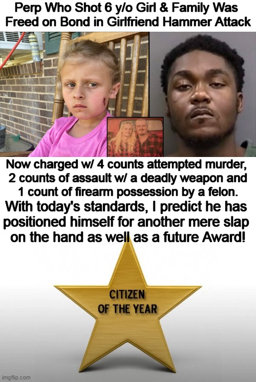 Another Role Model Confirms Recidivism Rate Is REAL! | Perp Who Shot 6 y/o Girl & Family Was 
Freed on Bond in Girlfriend Hammer Attack; Now charged w/ 4 counts attempted murder, 
2 counts of assault w/ a deadly weapon and
1 count of firearm possession by a felon. With today's standards, I predict he has 
positioned himself for another mere slap 
on the hand as well as a future Award! | image tagged in politics,soft on crime,standards,liberalism,partners in crime,political humor | made w/ Imgflip meme maker