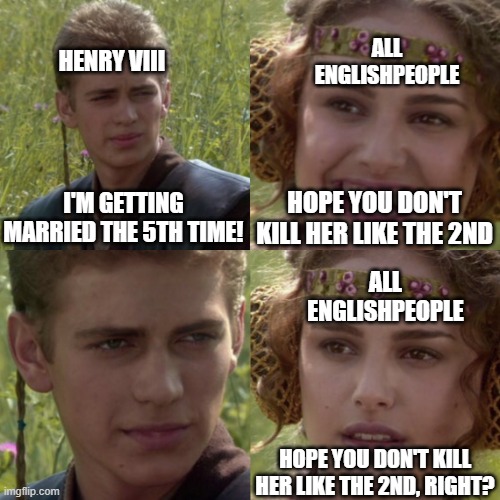 CUZ WE'RE SIX | ALL ENGLISHPEOPLE; HENRY VIII; HOPE YOU DON'T KILL HER LIKE THE 2ND; I'M GETTING MARRIED THE 5TH TIME! ALL ENGLISHPEOPLE; HOPE YOU DON'T KILL HER LIKE THE 2ND, RIGHT? | image tagged in for the better right blank | made w/ Imgflip meme maker