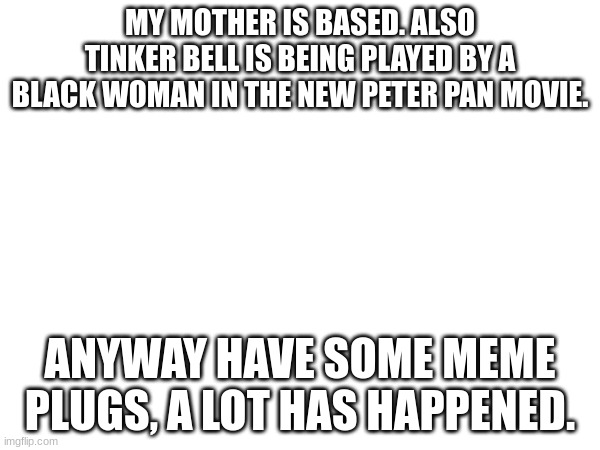 MY MOTHER IS BASED. ALSO TINKER BELL IS BEING PLAYED BY A BLACK WOMAN IN THE NEW PETER PAN MOVIE. ANYWAY HAVE SOME MEME PLUGS, A LOT HAS HAPPENED. | made w/ Imgflip meme maker