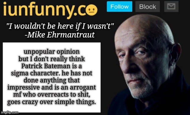 iUnFunny's Mike Ehrmantraut template | unpopular opinion but I don't really think Patrick Bateman is a sigma character. he has not done anything that impressive and is an arrogant mf who overreacts to shit, goes crazy over simple things. | image tagged in iunfunny's mike ehrmantraut template | made w/ Imgflip meme maker