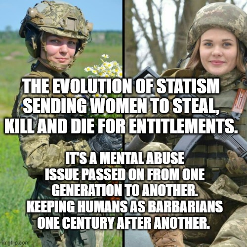 Ukrainian Soldiers | THE EVOLUTION OF STATISM SENDING WOMEN TO STEAL, KILL AND DIE FOR ENTITLEMENTS. IT'S A MENTAL ABUSE ISSUE PASSED ON FROM ONE GENERATION TO ANOTHER. KEEPING HUMANS AS BARBARIANS ONE CENTURY AFTER ANOTHER. | image tagged in ukrainian soldiers | made w/ Imgflip meme maker