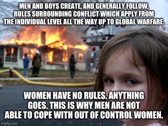 Disaster Girl Meme | MEN AND BOYS CREATE, AND GENERALLY FOLLOW, RULES SURROUNDING CONFLICT WHICH APPLY FROM THE INDIVIDUAL LEVEL ALL THE WAY UP TO GLOBAL WARFARE. WOMEN HAVE NO RULES. ANYTHING GOES. THIS IS WHY MEN ARE NOT ABLE TO COPE WITH OUT OF CONTROL WOMEN. | image tagged in memes,disaster girl | made w/ Imgflip meme maker