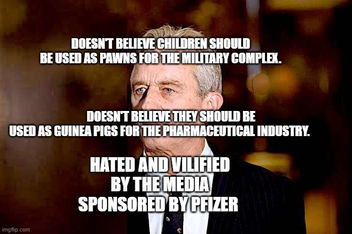 rfk jr | DOESN'T BELIEVE CHILDREN SHOULD BE USED AS PAWNS FOR THE MILITARY COMPLEX.                                                                                                                                    DOESN'T BELIEVE THEY SHOULD BE USED AS GUINEA PIGS FOR THE PHARMACEUTICAL INDUSTRY. HATED AND VILIFIED BY THE MEDIA SPONSORED BY PFIZER | image tagged in rfk jr | made w/ Imgflip meme maker
