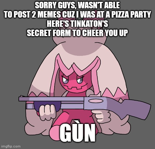 Sorry guys :_( | SORRY GUYS, WASN'T ABLE TO POST 2 MEMES CUZ I WAS AT A PIZZA PARTY
HERE'S TINKATON'S SECRET FORM TO CHEER YOU UP; GÙN | image tagged in tinkaton has a freaking shotgun,memes,pokemon | made w/ Imgflip meme maker