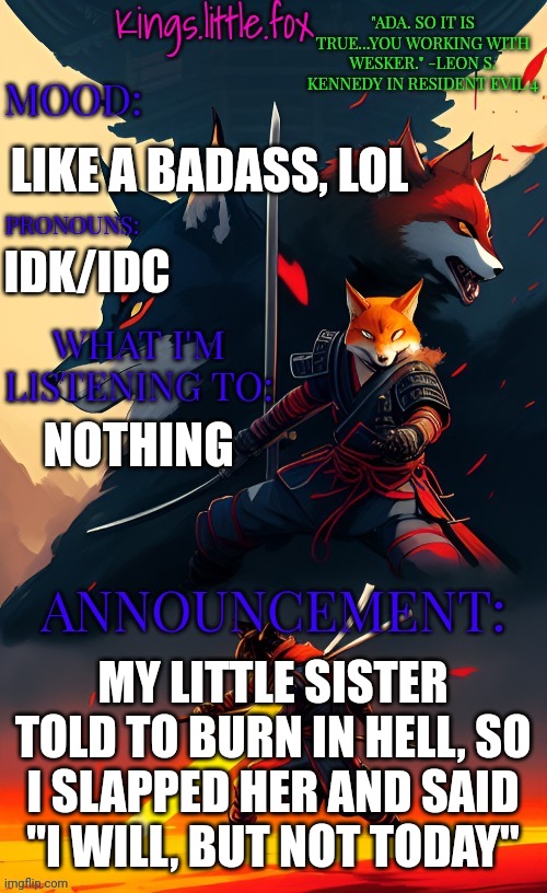Kings.little.fox's announcement template (art by Spartan.Yoroi) | LIKE A BADASS, LOL; IDK/IDC; NOTHING; MY LITTLE SISTER TOLD TO BURN IN HELL, SO I SLAPPED HER AND SAID "I WILL, BUT NOT TODAY" | image tagged in kings little fox's announcement template art by spartan yoroi | made w/ Imgflip meme maker