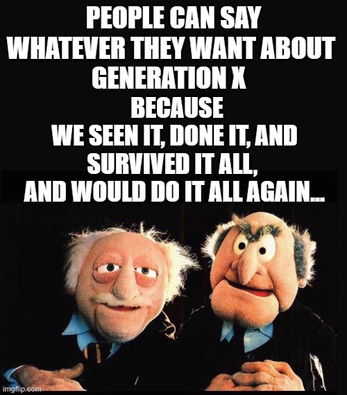 Generation X | PEOPLE CAN SAY WHATEVER THEY WANT ABOUT 
GENERATION X; BECAUSE
WE SEEN IT, DONE IT, AND SURVIVED IT ALL, 
AND WOULD DO IT ALL AGAIN... | image tagged in gen x,funny memes,millennials | made w/ Imgflip meme maker