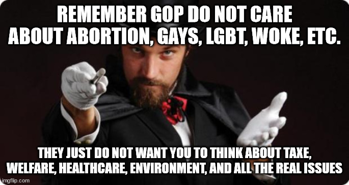 gop magic | REMEMBER GOP DO NOT CARE ABOUT ABORTION, GAYS, LGBT, WOKE, ETC. THEY JUST DO NOT WANT YOU TO THINK ABOUT TAXE, WELFARE, HEALTHCARE, ENVIRONMENT, AND ALL THE REAL ISSUES | image tagged in gop,maga,gay,trans,woke,liberal | made w/ Imgflip meme maker