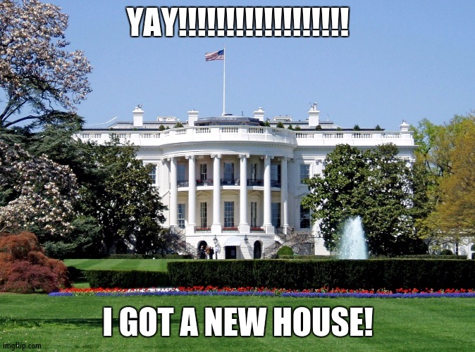 White House | YAY!!!!!!!!!!!!!!!!!! I GOT A NEW HOUSE! | image tagged in white house | made w/ Imgflip meme maker