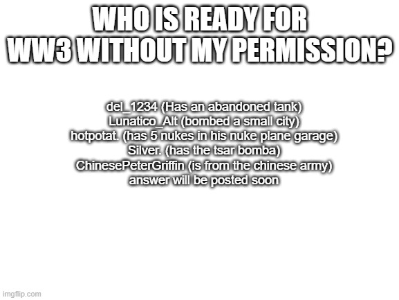 Blank White Template | WHO IS READY FOR WW3 WITHOUT MY PERMISSION? del_1234 (Has an abandoned tank)
Lunatico_Alt (bombed a small city)
hotpotat. (has 5 nukes in his nuke plane garage)
Silver. (has the tsar bomba)
ChinesePeterGriffin (is from the chinese army)
answer will be posted soon | image tagged in blank white template | made w/ Imgflip meme maker