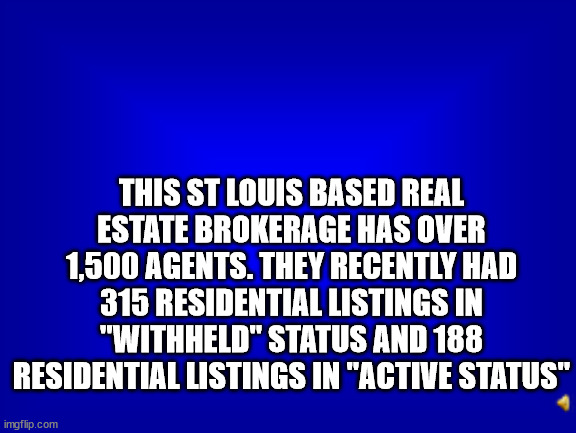 Jeopardy question | THIS ST LOUIS BASED REAL ESTATE BROKERAGE HAS OVER 1,500 AGENTS. THEY RECENTLY HAD 315 RESIDENTIAL LISTINGS IN "WITHHELD" STATUS AND 188 RESIDENTIAL LISTINGS IN "ACTIVE STATUS" | image tagged in jeopardy question | made w/ Imgflip meme maker