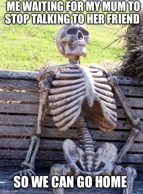 Waiting Skeleton | ME WAITING FOR MY MUM TO STOP TALKING TO HER FRIEND; SO WE CAN GO HOME | image tagged in memes,waiting skeleton | made w/ Imgflip meme maker