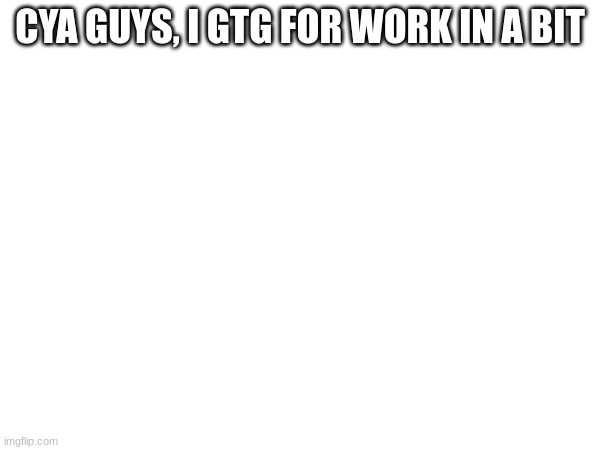 CYA GUYS, I GTG FOR WORK IN A BIT | made w/ Imgflip meme maker