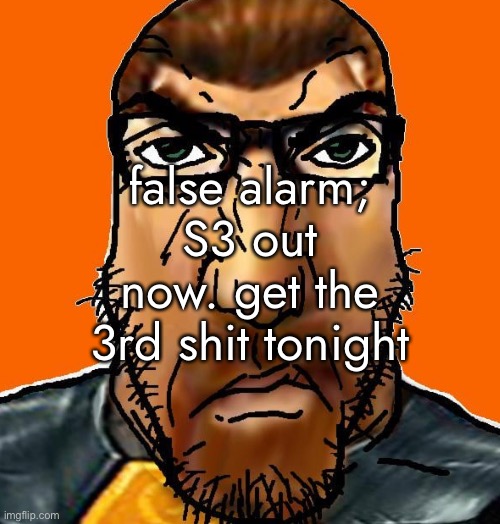 https://drive.google.com/drive/folders/1--XyXVJOgo230jrLjSyFh5cdXyKT8SbO?usp=share_link | false alarm; S3 out now. get the 3rd shit tonight | made w/ Imgflip meme maker