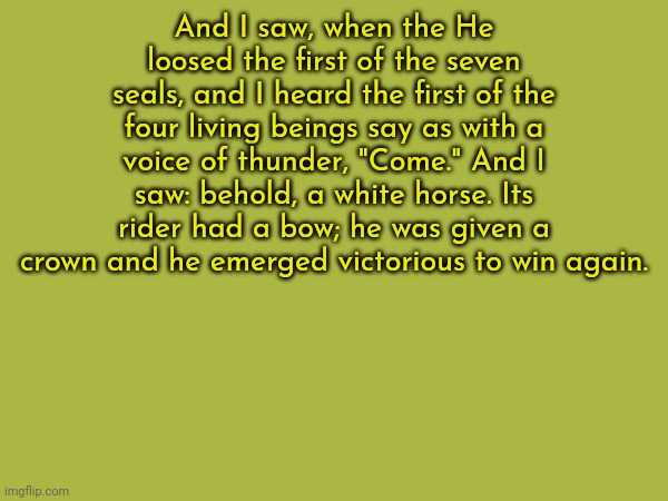 The first chapter, still writing, but here's the sneak peak | And I saw, when the He loosed the first of the seven seals, and I heard the first of the four living beings say as with a voice of thunder, "Come." And I saw: behold, a white horse. Its rider had a bow; he was given a crown and he emerged victorious to win again. | made w/ Imgflip meme maker