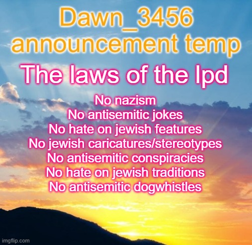 Dawn_3456 announcement | The laws of the lpd; No nazism
No antisemitic jokes
No hate on jewish features
No jewish caricatures/stereotypes
No antisemitic conspiracies
No hate on jewish traditions
No antisemitic dogwhistles | image tagged in dawn_3456 announcement | made w/ Imgflip meme maker