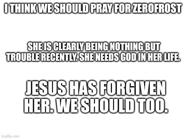 Sorry to bring religion in here but...she needs it. | I THINK WE SHOULD PRAY FOR ZEROFROST; SHE IS CLEARLY BEING NOTHING BUT TROUBLE RECENTLY. SHE NEEDS GOD IN HER LIFE. JESUS HAS FORGIVEN HER. WE SHOULD TOO. | made w/ Imgflip meme maker